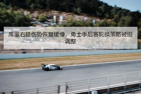 库里右膝伤势恢复缓慢，勇士季后赛轮换策略被迫调整